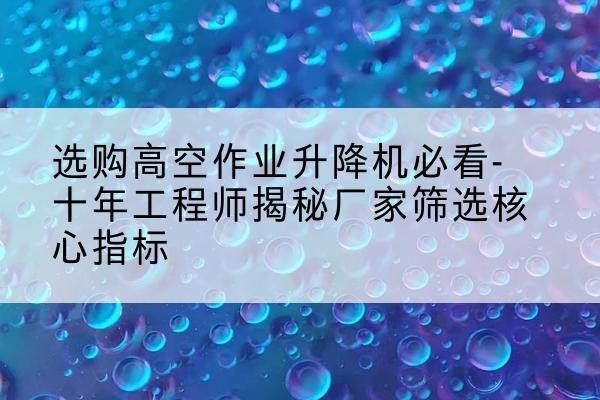 庆城高空作业升降机厂家推荐-选购高空作业升降机必看-十年工程师揭秘厂家筛选核心指标