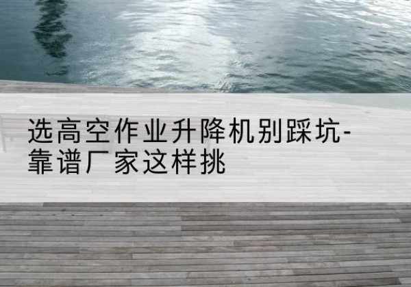 庆城剪叉式升降机厂家-选高空作业升降机别踩坑-靠谱厂家这样挑