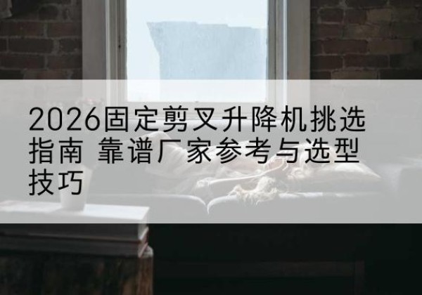 庆城固定剪叉升降机厂家推荐-2026固定剪叉升降机挑选指南 靠谱厂家参考与选型技巧